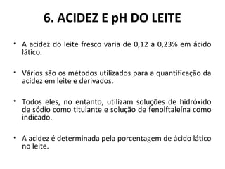 6. ACIDEZ E pH DO LEITE
• A acidez do leite fresco varia de 0,12 a 0,23% em ácido
  lático.

• Vários são os métodos utilizados para a quantificação da
  acidez em leite e derivados.

• Todos eles, no entanto, utilizam soluções de hidróxido
  de sódio como titulante e solução de fenolftaleína como
  indicado.

• A acidez é determinada pela porcentagem de ácido lático
  no leite.
 