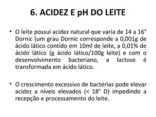 6. ACIDEZ E pH DO LEITE
• O leite possui acidez natural que varia de 14 a 16°
  Dornic (um grau Dornic corresponde a 0,001g de
  ácido lático contido em 10ml de leite, a 0,01% de
  ácido lático (g ácido lático/100g leite) e com o
  desenvolvimento bacteriano, a lactose é
  transformada em ácido lático.

• O crescimento excessivo de bactérias pode elevar
  acidez a níveis elevados (< 18° D) impedindo a
  recepção e processamento do leite.
 