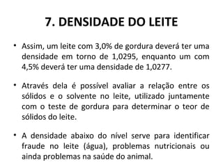 7. DENSIDADE DO LEITE
• Assim, um leite com 3,0% de gordura deverá ter uma
  densidade em torno de 1,0295, enquanto um com
  4,5% deverá ter uma densidade de 1,0277.

• Através dela é possível avaliar a relação entre os
  sólidos e o solvente no leite, utilizado juntamente
  com o teste de gordura para determinar o teor de
  sólidos do leite.

• A densidade abaixo do nível serve para identificar
  fraude no leite (água), problemas nutricionais ou
  ainda problemas na saúde do animal.
 