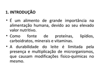 1. INTRODUÇÃO
• É um alimento de grande importância na
  alimentação humana, devido ao seu elevado
  valor nutritivo.
• Como      fonte   de     proteínas, lipídios,
  carboidratos, minerais e vitaminas.
• A durabilidade do leite é limitada pela
  presença e multiplicação de microrganismos,
  que causam modificações físico-químicas no
  mesmo.
 