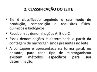 2. CLASSIFICAÇÃO DO LEITE

• Ele é classificado seguindo o seu modo de
  produção, composição e requisitos físico-
  químicos e biológicos.
• Recebem as denominações A, B ou C.
• Essas denominações é determinada a partir da
  contagem de microrganismos presentes no leite.
• A contagem é apresentada na forma geral, no
  entanto, para cada tipo de microrganismo
  existem métodos específicos para sua
  determinação.
 
