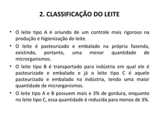 2. CLASSIFICAÇÃO DO LEITE

• O leite tipo A é oriundo de um controle mais rigoroso na
  produção e higienização do leite.
• O leite é pasteurizado e embalado na própria fazenda,
  existindo, portanto, uma menor quantidade de
  microrganismos.
• O leite tipo B é transportado para indústria em qual ele é
  pasteurizado e embalado e já o leite tipo C é aquele
  pasteurizado e embalado na indústria, tendo uma maior
  quantidade de microrganismos.
• O leite tipo A e B possuem mais e 3% de gordura, enquanto
  no leite tipo C, essa quantidade é reduzida para menos de 3%.
 