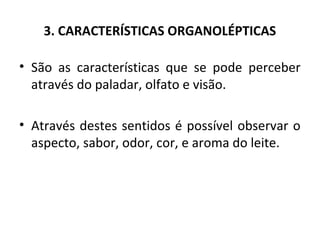 3. CARACTERÍSTICAS ORGANOLÉPTICAS

• São as características que se pode perceber
  através do paladar, olfato e visão.

• Através destes sentidos é possível observar o
  aspecto, sabor, odor, cor, e aroma do leite.
 