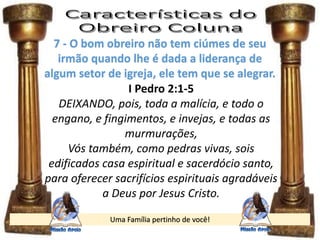 Uma Família pertinho de você!
7 - O bom obreiro não tem ciúmes de seu
irmão quando lhe é dada a liderança de
algum setor de igreja, ele tem que se alegrar.
I Pedro 2:1-5
DEIXANDO, pois, toda a malícia, e todo o
engano, e fingimentos, e invejas, e todas as
murmurações,
Vós também, como pedras vivas, sois
edificados casa espiritual e sacerdócio santo,
para oferecer sacrifícios espirituais agradáveis
a Deus por Jesus Cristo.
 