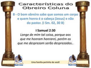 Uma Família pertinho de você!
8 - O bom obreiro sabe que somos um corpo
e quem honra é o cabeça (Jesus) e não
do pastor. (I Sm. 02, 30 B)
I Samuel 2:30
Longe de mim tal coisa, porque aos
que me honram honrarei, porém os
que me desprezam serão desprezados..
 