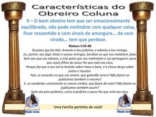 Uma Família pertinho de você!
9 – O bom obreiro tem que ser emocionalmente
equilibrado, não pode melindrar com qualquer coisa,
ficar ressentido e com sinais de amargura... de cara
virada... tem que perdoar.
Mateus 5:43-48
Ouvistes que foi dito: Amarás o teu próximo, e odiarás o teu inimigo.
Eu, porém, vos digo: Amai a vossos inimigos, bendizei os que vos maldizem, fazei
bem aos que vos odeiam, e orai pelos que vos maltratam e vos perseguem; para
que sejais filhos do vosso Pai que está nos céus;
Porque faz que o seu sol se levante sobre maus e bons, e a chuva desça sobre
justos e injustos.
Pois, se amardes os que vos amam, que galardão tereis? Não fazem os
publicanos também o mesmo?
E, se saudardes unicamente os vossos irmãos, que fazeis de mais? Não fazem os
publicanos também assim?
Sede vós pois perfeitos, como é perfeito o vosso Pai que está nos céus.
 