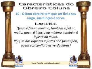 Uma Família pertinho de você!
10 - O bom obreiro tem que ser fiel a seu
cargo, sua função é servir.
Lucas 16:10-11
Quem é fiel no mínimo, também é fiel no
muito; quem é injusto no mínimo, também é
injusto no muito.
Pois, se nas riquezas injustas não fostes fiéis,
quem vos confiará as verdadeiras?
 