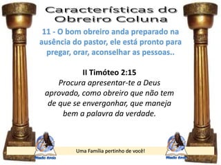 Uma Família pertinho de você!
11 - O bom obreiro anda preparado na
ausência do pastor, ele está pronto para
pregar, orar, aconselhar as pessoas..
II Timóteo 2:15
Procura apresentar-te a Deus
aprovado, como obreiro que não tem
de que se envergonhar, que maneja
bem a palavra da verdade.
 