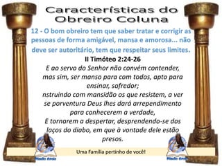 Uma Família pertinho de você!
12 - O bom obreiro tem que saber tratar e corrigir as
pessoas de forma amigável, mansa e amorosa... não
deve ser autoritário, tem que respeitar seus limites.
II Timóteo 2:24-26
E ao servo do Senhor não convém contender,
mas sim, ser manso para com todos, apto para
ensinar, sofredor;
nstruindo com mansidão os que resistem, a ver
se porventura Deus lhes dará arrependimento
para conhecerem a verdade,
E tornarem a despertar, desprendendo-se dos
laços do diabo, em que à vontade dele estão
presos.
 