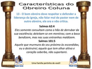 Uma Família pertinho de você!
13 - O bom obreiro deve respeitar e defender a
liderança da igreja, não falar mal do pastor nem de
outro obreiro, ele ora e não critica.
Salmos 62:4
Eles somente consultam como o hão de derrubar da
sua excelência; deleitam-se em mentiras; com a boca
bendizem, mas nas suas entranhas maldizem.
Salmos 101:5
Aquele que murmura do seu próximo às escondidas,
eu o destruirei; aquele que tem olhar altivo e
coração soberbo, não suportarei.
 