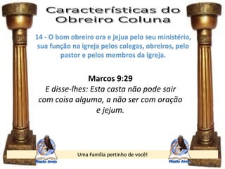 Uma Família pertinho de você!
14 - O bom obreiro ora e jejua pelo seu ministério,
sua função na igreja pelos colegas, obreiros, pelo
pastor e pelos membros da igreja.
Marcos 9:29
E disse-lhes: Esta casta não pode sair
com coisa alguma, a não ser com oração
e jejum.
 