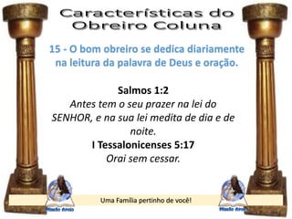 Uma Família pertinho de você!
15 - O bom obreiro se dedica diariamente
na leitura da palavra de Deus e oração.
Salmos 1:2
Antes tem o seu prazer na lei do
SENHOR, e na sua lei medita de dia e de
noite.
I Tessalonicenses 5:17
Orai sem cessar.
 