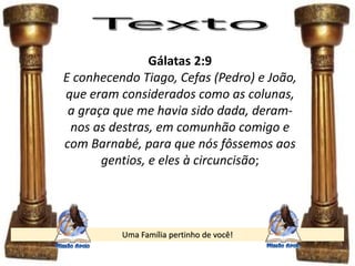 Uma Família pertinho de você!
Gálatas 2:9
E conhecendo Tiago, Cefas (Pedro) e João,
que eram considerados como as colunas,
a graça que me havia sido dada, deram-
nos as destras, em comunhão comigo e
com Barnabé, para que nós fôssemos aos
gentios, e eles à circuncisão;
 