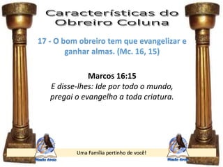 Uma Família pertinho de você!
17 - O bom obreiro tem que evangelizar e
ganhar almas. (Mc. 16, 15)
Marcos 16:15
E disse-lhes: Ide por todo o mundo,
pregai o evangelho a toda criatura.
 