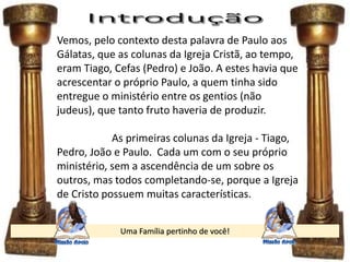 Uma Família pertinho de você!
Vemos, pelo contexto desta palavra de Paulo aos
Gálatas, que as colunas da Igreja Cristã, ao tempo,
eram Tiago, Cefas (Pedro) e João. A estes havia que
acrescentar o próprio Paulo, a quem tinha sido
entregue o ministério entre os gentios (não
judeus), que tanto fruto haveria de produzir.
As primeiras colunas da Igreja - Tiago,
Pedro, João e Paulo. Cada um com o seu próprio
ministério, sem a ascendência de um sobre os
outros, mas todos completando-se, porque a Igreja
de Cristo possuem muitas características.
 