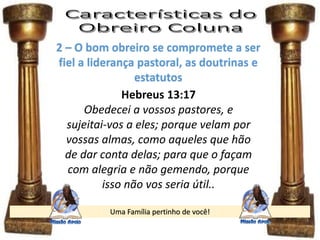 Uma Família pertinho de você!
2 – O bom obreiro se compromete a ser
fiel a liderança pastoral, as doutrinas e
estatutos
Hebreus 13:17
Obedecei a vossos pastores, e
sujeitai-vos a eles; porque velam por
vossas almas, como aqueles que hão
de dar conta delas; para que o façam
com alegria e não gemendo, porque
isso não vos seria útil..
 