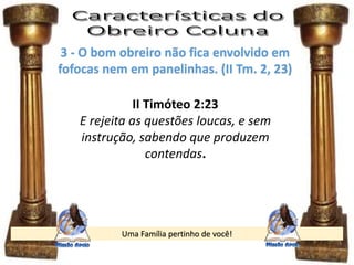 Uma Família pertinho de você!
3 - O bom obreiro não fica envolvido em
fofocas nem em panelinhas. (II Tm. 2, 23)
II Timóteo 2:23
E rejeita as questões loucas, e sem
instrução, sabendo que produzem
contendas.
 