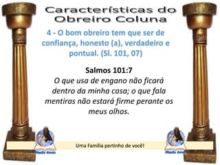 Uma Família pertinho de você!
4 - O bom obreiro tem que ser de
confiança, honesto (a), verdadeiro e
pontual. (Sl. 101, 07)
Salmos 101:7
O que usa de engano não ficará
dentro da minha casa; o que fala
mentiras não estará firme perante os
meus olhos.
 