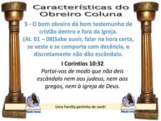 Uma Família pertinho de você!
5 - O bom obreiro dá bom testemunho de
cristão dentro e fora da igreja.
(At. 01 – 08)Sabe ouvir, falar na hora certa,
se veste e se comporta com decência, e
discretamente não dão escândalo.
I Corintios 10:32
Portai-vos de modo que não deis
escândalo nem aos judeus, nem aos
gregos, nem à igreja de Deus.
 