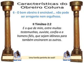 Uma Família pertinho de você!
6 - O bom obreiro é ensinável... não pode
ser arrogante nem orgulhoso.
II Timóteo 2:2
E o que de mim, entre muitas
testemunhas, ouviste, confia-o a
homens fiéis, que sejam idôneos para
também ensinarem os outros.
 