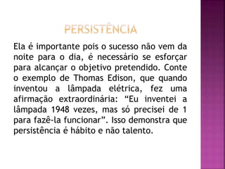 Ela é importante pois o sucesso não vem da
noite para o dia, é necessário se esforçar
para alcançar o objetivo pretendido. Conte
o exemplo de Thomas Edison, que quando
inventou a lâmpada elétrica, fez uma
afirmação extraordinária: “Eu inventei a
lâmpada 1948 vezes, mas só precisei de 1
para fazê-la funcionar”. Isso demonstra que
persistência é hábito e não talento.
 