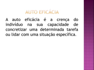 A auto eficácia é a crença do
indivíduo na sua capacidade de
concretizar uma determinada tarefa
ou lidar com uma situação específica.
 