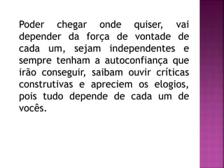 Poder chegar onde quiser, vai
depender da força de vontade de
cada um, sejam independentes e
sempre tenham a autoconfiança que
irão conseguir, saibam ouvir críticas
construtivas e apreciem os elogios,
pois tudo depende de cada um de
vocês.
 