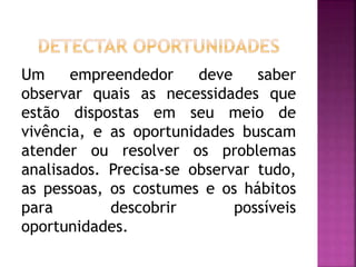 Um empreendedor deve saber
observar quais as necessidades que
estão dispostas em seu meio de
vivência, e as oportunidades buscam
atender ou resolver os problemas
analisados. Precisa-se observar tudo,
as pessoas, os costumes e os hábitos
para descobrir possíveis
oportunidades.
 