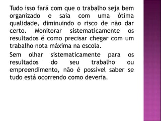 Tudo isso fará com que o trabalho seja bem
organizado e saia com uma ótima
qualidade, diminuindo o risco de não dar
certo. Monitorar sistematicamente os
resultados é como precisar chegar com um
trabalho nota máxima na escola.
Sem olhar sistematicamente para os
resultados do seu trabalho ou
empreendimento, não é possível saber se
tudo está ocorrendo como deveria.
 