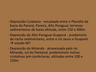 - Depressão Cuiabana - encaixada entre o Planalto da
bacia do Paraná, Parecis, Alto Paraguai; terrenos
sedimentares de baixa altitude, entre 150 e 400m
- Depressão do Alto-Paraguai-Guaporé - predomínio
de rocha sedimentares, entre o rio Jauru e Guaporé
 estado MT
- Depressão do Miranda - atravessada pelo rio
Miranda, sul do Pantanal, predominam rochas
cristalinas pré-cambrianas, altitudes entre 100 e
150m
 