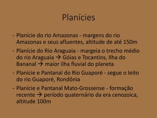 Planícies
- Planície do rio Amazonas - margens do rio
Amazonas e seus afluentes, altitude de até 150m
- Planície do Rio Araguaia - margeia o trecho médio
do rio Araguaia  Góias e Tocantins, Ilha do
Bananal  maior ilha fluvial do planeta
- Planície e Pantanal do Rio Guaporé - segue o leito
do rio Guaporé, Rondônia
- Planície e Pantanal Mato-Grossense - formação
recente  período quaternário da era cenozoica,
altitude 100m
 