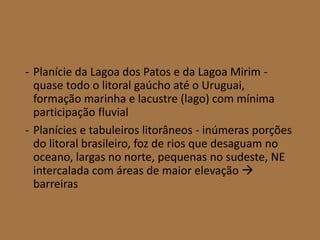 - Planície da Lagoa dos Patos e da Lagoa Mirim -
quase todo o litoral gaúcho até o Uruguai,
formação marinha e lacustre (lago) com mínima
participação fluvial
- Planícies e tabuleiros litorâneos - inúmeras porções
do litoral brasileiro, foz de rios que desaguam no
oceano, largas no norte, pequenas no sudeste, NE
intercalada com áreas de maior elevação 
barreiras
 