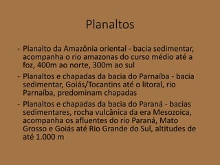 Planaltos
- Planalto da Amazônia oriental - bacia sedimentar,
acompanha o rio amazonas do curso médio até a
foz, 400m ao norte, 300m ao sul
- Planaltos e chapadas da bacia do Parnaíba - bacia
sedimentar, Goiás/Tocantins até o litoral, rio
Parnaíba, predominam chapadas
- Planaltos e chapadas da bacia do Paraná - bacias
sedimentares, rocha vulcânica da era Mesozoica,
acompanha os afluentes do rio Paraná, Mato
Grosso e Goiás até Rio Grande do Sul, altitudes de
até 1.000 m
 