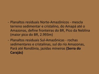 - Planaltos residuais Norte-Amazônicos - mescla
terreno sedimentar e cristalino, do Amapá até o
Amazonas, define fronteiras do BR, Pico da Neblina
(maior pico do BR, 2.993m)
- Planaltos residuais Sul-Amazônicas - rochas
sedimentares e cristalinas, sul do rio Amazonas,
Pará até Rondônia, jazidas mineiras (Serra do
Carajás)
 