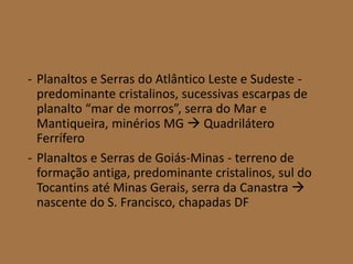 - Planaltos e Serras do Atlântico Leste e Sudeste -
predominante cristalinos, sucessivas escarpas de
planalto “mar de morros”, serra do Mar e
Mantiqueira, minérios MG  Quadrilátero
Ferrífero
- Planaltos e Serras de Goiás-Minas - terreno de
formação antiga, predominante cristalinos, sul do
Tocantins até Minas Gerais, serra da Canastra 
nascente do S. Francisco, chapadas DF
 