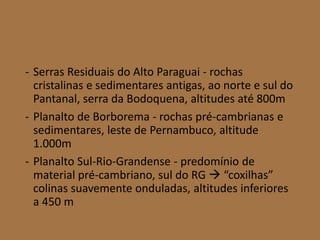 - Serras Residuais do Alto Paraguai - rochas
cristalinas e sedimentares antigas, ao norte e sul do
Pantanal, serra da Bodoquena, altitudes até 800m
- Planalto de Borborema - rochas pré-cambrianas e
sedimentares, leste de Pernambuco, altitude
1.000m
- Planalto Sul-Rio-Grandense - predomínio de
material pré-cambriano, sul do RG  “coxilhas”
colinas suavemente onduladas, altitudes inferiores
a 450 m
 