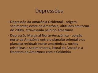 Depressões
- Depressão da Amazônia Ocidental - origem
sedimentar, oeste da Amazônia, altitudes em torno
de 200m, atravessada pelo rio Amazonas
- Depressão Marginal Norte-Amazônica - porção
norte da Amazônia entre o planalto oriental e os
planalto residuais norte-amazônicos, rochas
cristalinas e sedimentares, litoral do Amapá e a
fronteira do Amazonas com a Colômbia
 