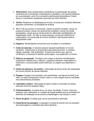 7. Reformismo. Esta característica manifesta-se na participação de autores
românticos em movimentos contestadores e libertários, com grande influência
em sua produção, como foi a campanha abolicionista abraçada por Castro
Alves e o movimento republicano assumido por Sílvio Romero.
8. Sonho. Revela-se na idealização do mundo, na busca por verdades diferentes
daquelas conhecidas, na revelação de anseios.
9. Fé. É a fé que conduz o movimento: crença na própria verdade, crença na
justiça procurada, crença nos sentimentos revelados, crença nos ideais
perseguidos, crença que se revela ainda em diferentes manifestações de
religiosidade cristã – fé. Não se pode esquecer a profunda influência do
medievalismo na construção do mundo romântico, dele fazendo parte a
religiosidade cristã.
10. Ilogismo. Manifestações emocionais que se opõem e contradizem.
11. Culto da natureza. A natureza adquire especial significado no mundo
romântico. Testemunha e companheira das almas sensíveis, é, também,
refúgio, proteção, mãe acolhedora. Costuma-se afirmar que, para os
românticos, a natureza foi também personagem, com papel ativo na trama.
12. Retorno ao passado. Tal retorno deu origem a diversas manifestações:
saudosismo voltado para a infância, o passado individual; medievalismo e
indianismo, na busca pelas raízes históricas, as origens que dignificam a
pátria.
13. Gosto do pitoresco, do exótico. Valorização de terras ainda não exploradas,
do mundo oriental, de países distantes.
14. Exagero. Exagero nas emoções, nos sentimentos, nas figuras do herói e do
vilão, na visão maniqueísta a dividir o bem e o mal, exagero que se manifesta
nas características já listadas.
15. Liberdade criadora. Valorização do gênio criador e renovador do artista,
colocado acima de qualquer regra.
16. Sentimentalismo. A poesia do eu, do amor, da paixão. O amor, mais que
qualquer outro sentimento, é o estado de fruição estética que se manifesta em
extremos de exaltação ou de cinismo e libertinagem, mas sempre o amor.
17. Ânsia de glória. O artista quer ver-se reconhecido e admirado.
18. Importância da paisagem. A paisagem é tecida de acordo com as emoções
dos personagens e a temática das obras literárias.
 