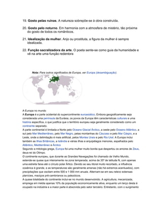 19. Gosto pelas ruínas. A natureza sobrepõe-se à obra construída.
20. Gosto pelo noturno. Em harmonia com a atmosfera de mistério, tão próxima
do gosto de todos os românticos.
21. Idealização da mulher. Anjo ou prostituta, a figura da mulher é sempre
idealizada.
22. Função sacralizadora da arte. O poeta sente-se como guia da humanidade e
vê na arte uma função redentora
Nota: Para outros significados de Europa, ver Europa (desambiguação).
A Europa no mundo
A Europa é a parte ocidental do supercontinente euroasiático. Embora geograficamente seja
considerada uma península da Eurásia, os povos da Europa têm características culturais e uma
história específica, o que justifica que o território europeu seja geralmente considerado como um
continente separado.
A parte continental é limitada a Norte pelo Oceano Glacial Árctico, a oeste pelo Oceano Atlântico, a
sul pelo Mar Mediterrâneo, pelo Mar Negro, pelas montanhas do Cáucaso e pelo Mar Cáspio, e a
Leste, onde a delimitação é mais artificial, pelos Montes Urais e pelo Rio Ural. A Europa inclui
também as Ilhas Britânicas, a Islândia e várias ilhas e arquipélagos menores, espalhados pelo
Atlântico, Mediterrâneo e Árctico
Segundo a mitologia grega, Europa foi uma mulher muito bonita que despertou os amores de Zeus,
deus-rei do Olimpo.
O continente europeu, que durante as Grandes Navegações foi chamado de Velho Mundo,
estende-se quase que inteiramente na zona temperada, acima de 35º de latitude N, com apenas
uma estreita faixa até o círculo polar Ártico. Devido ao seu litoral muito recortado, a influência
oceânica é grande, e as temperaturas são geralmente amenas (não há extremos acentuados), com
precipitações que oscilam entre 500 e 1 000 mm anuais. Alternam-se em seu relevo extensas
planícies, maciços pré-cambrianos ou palezóicos.
A quase totalidade do continente inclui-se no mundo desenvolvido. A agricultura, mecanizada,
emprega em média apenas 10% da população economicamente ativa, enquanto um terço desta é
ocupado na indústria e a maior parte é absorvida pelo setor terciário. Entretanto, com o surgimento
 