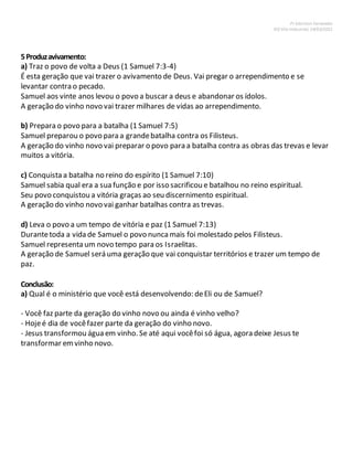Pr Ednilson Fernandes
IEQ Vila Industrial, 24/03/2012
5Produzavivamento:
a) Traz o povo de volta a Deus (1 Samuel 7:3-4)
É esta geração que vai trazer o avivamento de Deus. Vai pregar o arrependimento e se
levantar contra o pecado.
Samuel aos vinte anos levou o povo a buscar a deus e abandonar os ídolos.
A geração do vinho novo vai trazer milhares de vidas ao arrependimento.
b) Prepara o povo para a batalha (1 Samuel 7:5)
Samuel preparou o povo para a grandebatalha contra os Filisteus.
A geração do vinho novo vai preparar o povo para a batalha contra as obras das trevas e levar
muitos a vitória.
c) Conquista a batalha no reino do espírito (1 Samuel 7:10)
Samuel sabia qual era a sua função e por isso sacrificou e batalhou no reino espiritual.
Seu povo conquistou a vitória graças ao seu discernimento espiritual.
A geração do vinho novo vai ganhar batalhas contra as trevas.
d) Leva o povo a um tempo de vitória e paz (1 Samuel 7:13)
Durantetoda a vida de Samuel o povo nuncamais foi molestado pelos Filisteus.
Samuel representa um novo tempo para os Israelitas.
A geração de Samuel será uma geração que vai conquistar territórios e trazer um tempo de
paz.
Conclusão:
a) Qual é o ministério que você está desenvolvendo: deEli ou de Samuel?
- Você faz parte da geração do vinho novo ou ainda é vinho velho?
- Hojeé dia de vocêfazer parte da geração do vinho novo.
- Jesus transformou água em vinho. Se até aqui vocêfoi só água, agora deixe Jesus te
transformar emvinho novo.
 