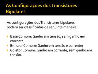 As configurações dos Transistores bipolares
podem ser classificadas da seguinte maneira:

 Base Comum: Ganho em tensão, sem ganho em
  corrente;
 Emissor Comum: Ganho em tensão e corrente;
 Coletor Comum: Ganho em corrente, sem ganho em
  tensão.
 