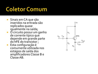    Sinais em CA que são
    inseridos na entrada são
    replicados quase
    igualmente na saída;
   O circuito possui um ganho
    de corrente típico que
    depende em grande parte
    do hFE do transistor ;
   Esta configuração é
    comumente utilizada nos
    estágios de saída dos
    amplificadores Classe B e
    Classe AB.
 