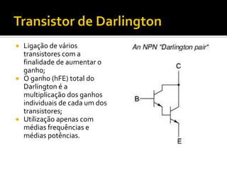    Ligação de vários
    transistores com a
    finalidade de aumentar o
    ganho;
   O ganho (hFE) total do
    Darlington é a
    multiplicação dos ganhos
    individuais de cada um dos
    transistores;
   Utilização apenas com
    médias frequências e
    médias potências.
 