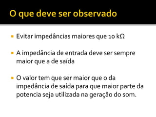    Evitar impedâncias maiores que 10 kΩ

   A impedância de entrada deve ser sempre
    maior que a de saída

   O valor tem que ser maior que o da
    impedância de saída para que maior parte da
    potencia seja utilizada na geração do som.
 