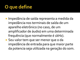    Impedância de saída representa a medida da
    impedância nos terminais de saída de um
    aparelho eletrônico (no caso, de um
    amplificador de áudio) em uma determinada
    frequência (que normalmente é 1kHz).
   Seu valor tem que ser menor que o da
    impedância de entrada para que maior parte
    da potencia seja utilizada na geração do som.
 