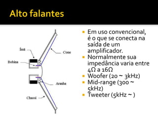    Em uso convencional,
    é o que se conecta na
    saída de um
    amplificador.
   Normalmente sua
    impedância varia entre
    4Ω a 16Ω
   Woofer (20 ~ 3kHz)
   Mid-range (300 ~
    5kHz)
   Tweeter (5kHz ~ )
 