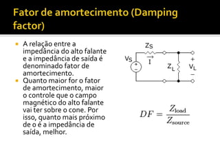  A relação entre a
  impedância do alto falante
  e a impedância de saída é
  denominado fator de
  amortecimento.
 Quanto maior for o fator
  de amortecimento, maior
  o controle que o campo
  magnético do alto falante
  vai ter sobre o cone. Por
  isso, quanto mais próximo
  de 0 é a impedância de
  saída, melhor.
 