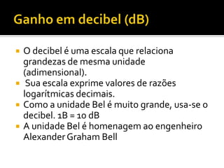    O decibel é uma escala que relaciona
    grandezas de mesma unidade
    (adimensional).
    Sua escala exprime valores de razões
    logarítmicas decimais.
   Como a unidade Bel é muito grande, usa-se o
    decibel. 1B = 10 dB
   A unidade Bel é homenagem ao engenheiro
    Alexander Graham Bell
 