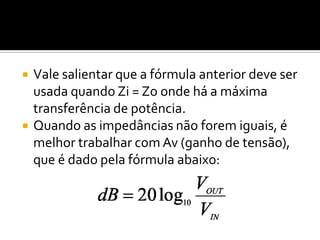    Vale salientar que a fórmula anterior deve ser
    usada quando Zi = Zo onde há a máxima
    transferência de potência.
   Quando as impedâncias não forem iguais, é
    melhor trabalhar com Av (ganho de tensão),
    que é dado pela fórmula abaixo:
 