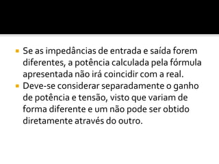    Se as impedâncias de entrada e saída forem
    diferentes, a potência calculada pela fórmula
    apresentada não irá coincidir com a real.
   Deve-se considerar separadamente o ganho
    de potência e tensão, visto que variam de
    forma diferente e um não pode ser obtido
    diretamente através do outro.
 